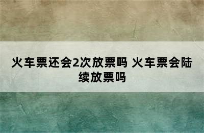 火车票还会2次放票吗 火车票会陆续放票吗